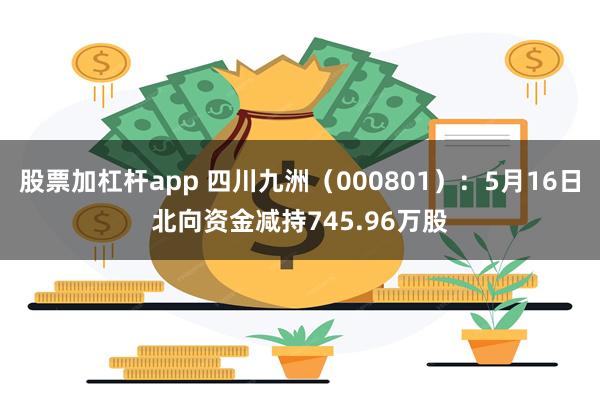 股票加杠杆app 四川九洲（000801）：5月16日北向资金减持745.96万股