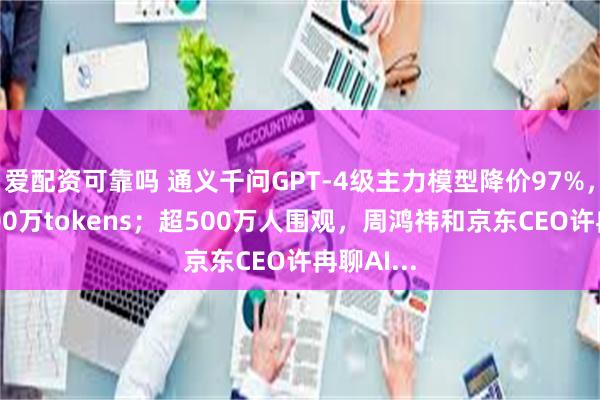 爱配资可靠吗 通义千问GPT-4级主力模型降价97%，1块钱200万tokens；超500万人围观，周鸿祎和京东CEO许冉聊AI...