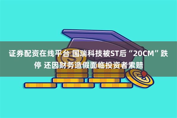 证券配资在线平台 国瑞科技被ST后“20CM”跌停 还因财务造假面临投资者索赔