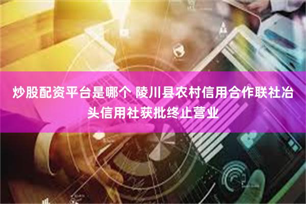 炒股配资平台是哪个 陵川县农村信用合作联社冶头信用社获批终止营业