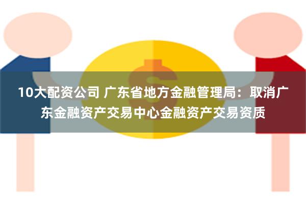 10大配资公司 广东省地方金融管理局：取消广东金融资产交易中心金融资产交易资质