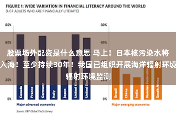 股票场外配资是什么意思 马上！日本核污染水将排放入海！至少持续30年！我国已组织开展海洋辐射环境监测