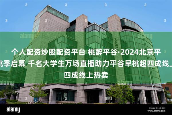 个人配资炒股配资平台 桃醉平谷·2024北京平谷鲜桃季启幕 千名大学生万场直播助力平谷早桃超四成线上热卖