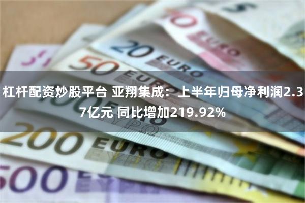 杠杆配资炒股平台 亚翔集成：上半年归母净利润2.37亿元 同比增加219.92%