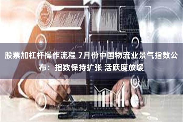 股票加杠杆操作流程 7月份中国物流业景气指数公布：指数保持扩张 活跃度放缓