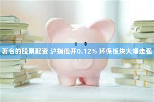 著名的股票配资 沪指低开0.12% 环保板块大幅走强