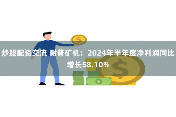 炒股配资交流 耐普矿机：2024年半年度净利润同比增长58.10%