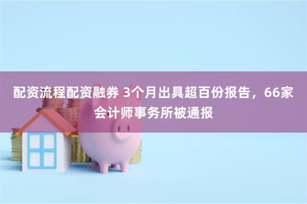 配资流程配资融券 3个月出具超百份报告，66家会计师事务所被通报