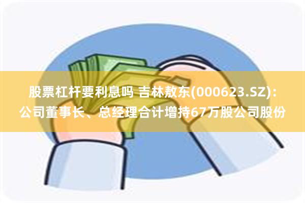 股票杠杆要利息吗 吉林敖东(000623.SZ)：公司董事长、总经理合计增持67万股公司股份