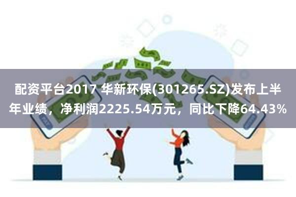 配资平台2017 华新环保(301265.SZ)发布上半年业绩，净利润2225.54万元，同比下降64.43%