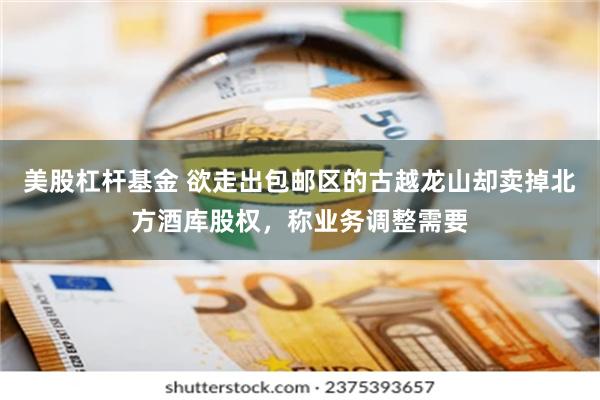 美股杠杆基金 欲走出包邮区的古越龙山却卖掉北方酒库股权，称业务调整需要