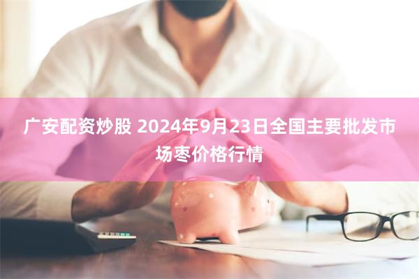 广安配资炒股 2024年9月23日全国主要批发市场枣价格行情