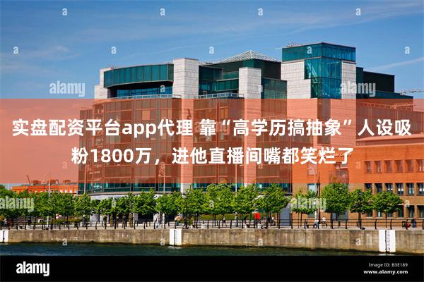 实盘配资平台app代理 靠“高学历搞抽象”人设吸粉1800万，进他直播间嘴都笑烂了