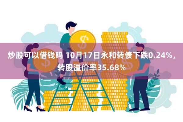 炒股可以借钱吗 10月17日永和转债下跌0.24%，转股溢价率35.68%