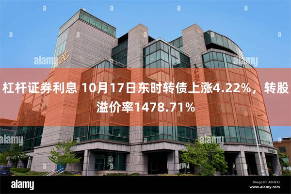 杠杆证券利息 10月17日东时转债上涨4.22%，转股溢价率1478.71%