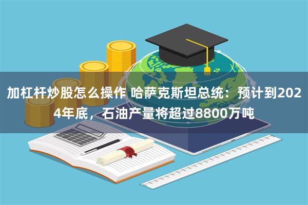 加杠杆炒股怎么操作 哈萨克斯坦总统：预计到2024年底，石油产量将超过8800万吨