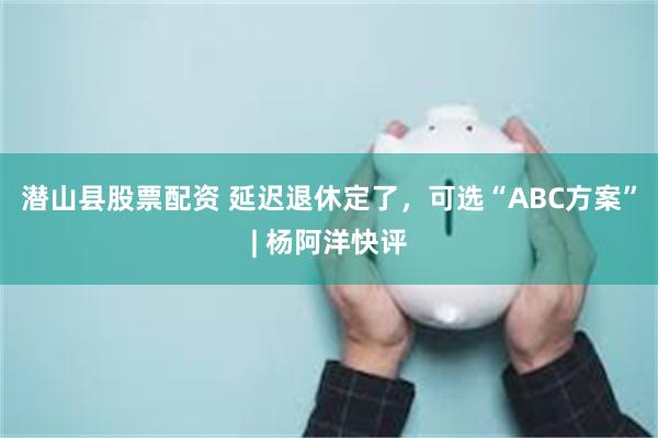 潜山县股票配资 延迟退休定了，可选“ABC方案”| 杨阿洋快评