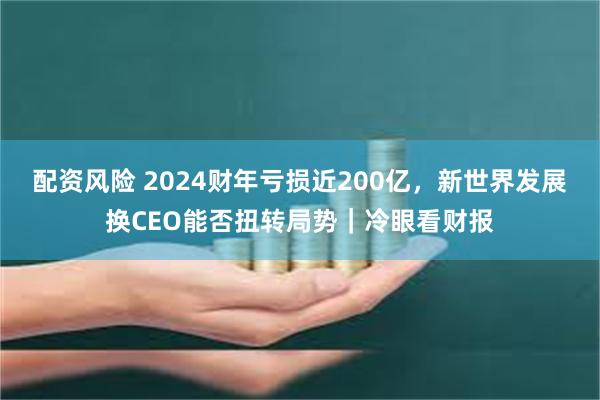 配资风险 2024财年亏损近200亿，新世界发展换CEO能否扭转局势｜冷眼看财报