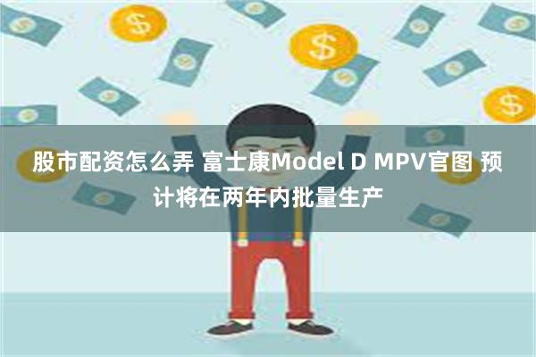 股市配资怎么弄 富士康Model D MPV官图 预计将在两年内批量生产