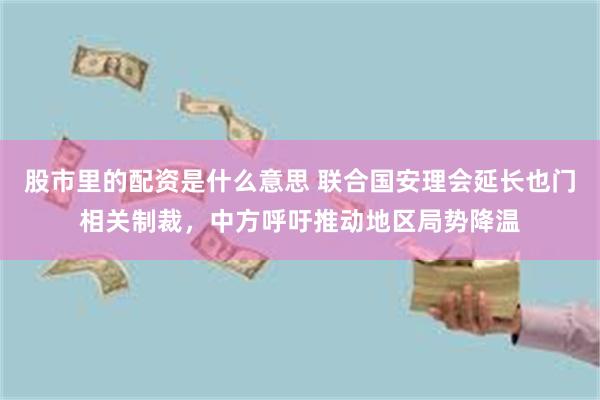 股市里的配资是什么意思 联合国安理会延长也门相关制裁，中方呼吁推动地区局势降温