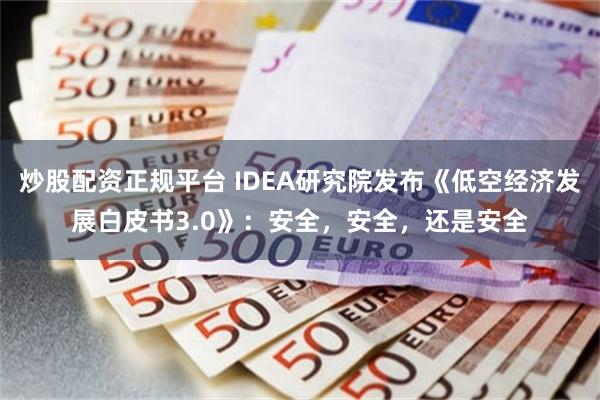 炒股配资正规平台 IDEA研究院发布《低空经济发展白皮书3.0》：安全，安全，还是安全