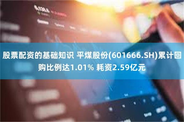 股票配资的基础知识 平煤股份(601666.SH)累计回购比例达1.01% 耗资2.59亿元