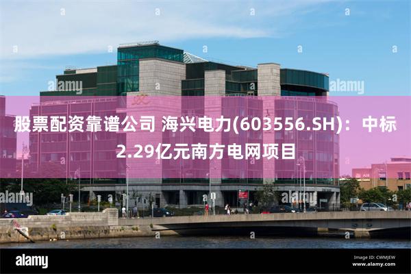 股票配资靠谱公司 海兴电力(603556.SH)：中标2.29亿元南方电网项目