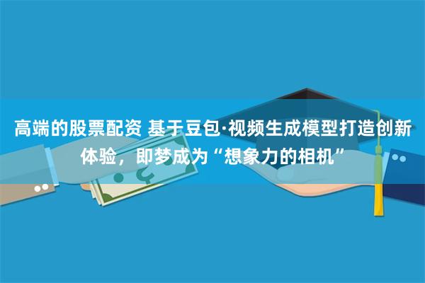 高端的股票配资 基于豆包·视频生成模型打造创新体验，即梦成为“想象力的相机”