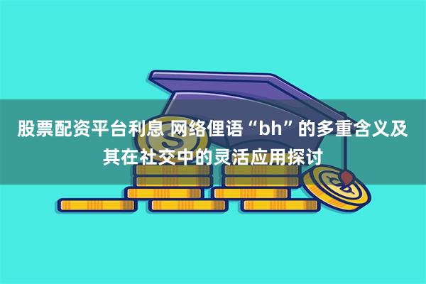 股票配资平台利息 网络俚语“bh”的多重含义及其在社交中的灵活应用探讨