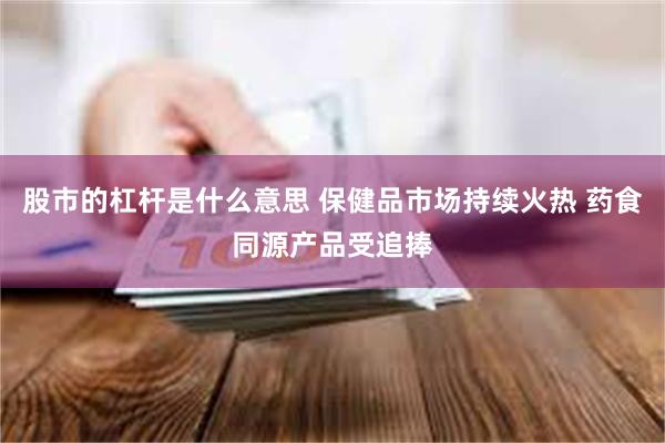 股市的杠杆是什么意思 保健品市场持续火热 药食同源产品受追捧