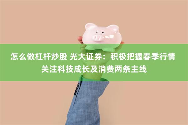 怎么做杠杆炒股 光大证券：积极把握春季行情 关注科技成长及消费两条主线