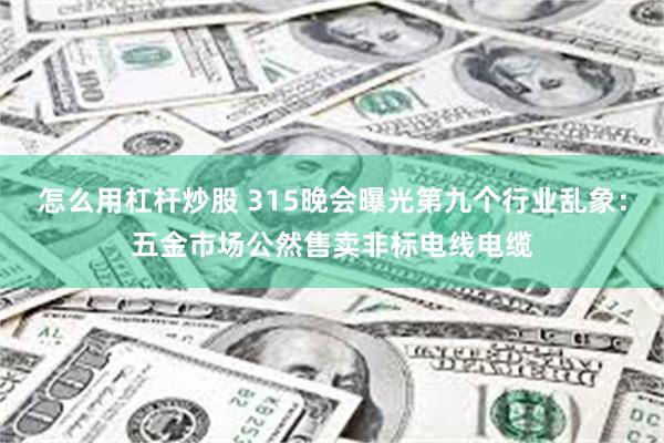 怎么用杠杆炒股 315晚会曝光第九个行业乱象：五金市场公然售卖非标电线电缆